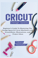 Cricut Design Space: Beginner's Guide To Mastering The Design Space & Cricut Machines with ScreenShots, Illustrations, and Project Ideas (2021)