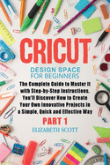 Cricut Design Space for Beginners: The Complete Guide to Master it with Step-by-Step Instructions. You'll Discover How to Create Your Own Innovative Projects in a Simple, Quick and Effective Way (Part 1)