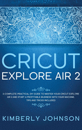 Cricut Explore Air 2: A Complete Practical DIY Guide to Master your Cricut Explore Air 2 and Start a Profitable Business with your Machine. Tips and Tricks Included