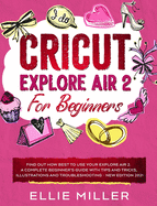 Cricut Explore Air2 for Beginners: Find Out How Best to Use your Explore Air 2. A Complete Beginner's Guide with Tips and Tricks, Illustrations and Troubleshooting - NEW EDITION 2021