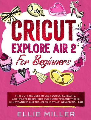 Cricut Explore Air2 for Beginners: Find Out How Best to Use your Explore Air 2. A Complete Beginner's Guide with Tips and Tricks, Illustrations and Troubleshooting - NEW EDITION 2021 - Miller, Ellie