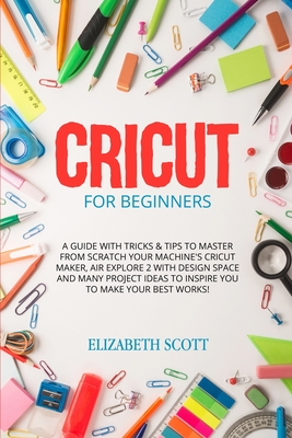 Cricut for Beginner: A Guide with Tricks & Tips to Master from Scratch Your Machine's Cricut Maker, Air Explore 2 with Design Space and Many Project Ideas to Inspire You to Make Your Best Works! - Scott, Elizabeth