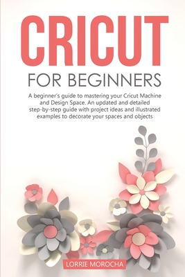 Cricut for Beginners: A beginner's guide to mastering your Cricut Machine and Design Space. An updated and detailed step-by-step guide with project ideas to decorate your spaces and objects - Morocha, Lorrie
