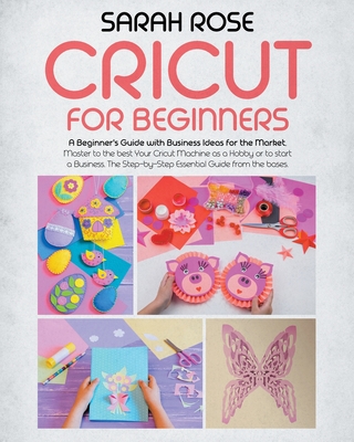 Cricut For Beginners: A Beginner's Guide with Business Ideas for the Market. Improve Your Ability and Master to the Best Your Cricut Machine.The Step-by-Step Essential Guide from the Bases to the Top - Rose, Sarah