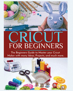 Cricut for Beginners: The Beginners Guide to Master your Cricut Maker with many Ideas and Projects