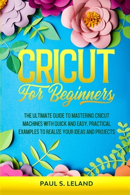Cricut for Beginners: The Ultimate Guide to Mastering Cricut Machines With Quick and Easy, Practical Examples to Realize Your Ideas and Projects - Leland, Paul S