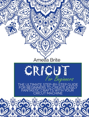 Cricut for Beginners: The Ultimate Step-By-Step Guide for Beginners to Create Easily Fantastic Crafts with Your Cricut Machine - Amelia Brite