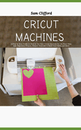 Cricut Machines for Absolute Beginners: A Step by Step Guide on How to Use Your Cricut Machine for the First Time, Best Beginners Project, Project Tutorials to Build Your Skills and More
