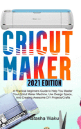 Cricut Maker 2021 Edition: A Practical beginners Guide to Help You Master Your Cricut Maker Machine, Use Design Space, And Creating Awesome DIY Projects/Crafts