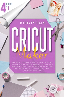 Cricut Maker: 4 Books In 1: The Most Complete Collection Of Books To Master The Use Of Your Cricut Machine. Discover Countless Project Ideas And Use The Design Space App To Easily Craft Amazing Projects - Cain, Christy