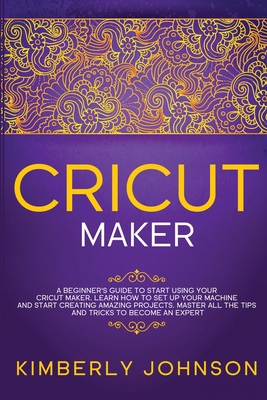 Cricut Maker: A Beginner's Guide to Start Using your Cricut Maker. Learn How to Set Up your Machine and Start Creating Amazing Projects. Master All the Tips and Tricks to Become an Expert - Johnson, Kimberly