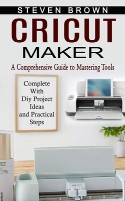 Cricut Maker: A Comprehensive Guide to Mastering Tools (Complete With Diy Project Ideas and Practical Steps) - Brown, Steven