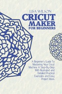 Cricut Maker for Beginners: A Beginner's Guide To Mastering Your Cricut Machine. A Step-By-Step With Illustrated and Detailed Practical Examples and Easy Project Ideas