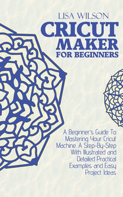 Cricut Maker for Beginners: A Beginner's Guide To Mastering Your Cricut Machine. A Step-By-Step With Illustrated and Detailed Practical Examples and Easy Project Ideas - Wilson, Lisa