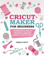 Cricut Maker for Beginners: A Comprehensive Guide for Beginners to Mastering Your Cricut Maker and Designing Amazing Projects