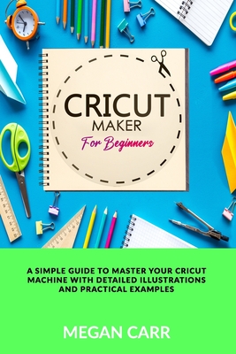 Cricut Maker For Beginners: A Simple Guide To Master Your Cricut Machine With Detailed Illustrations And Practical Examples - Carr, Megan