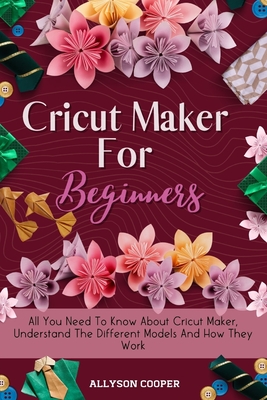 Cricut Maker For Beginners: All You Need To Know About Cricut Maker, Understand The Different Models And How They Work - Cooper, Allyson