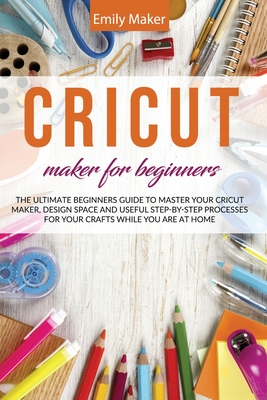 Cricut Maker for Beginners: The Ultimate Beginners Guide to Master Your Cricut Maker, Design Space and useful step-by-step processes for your crafts while you are at home - Maker, Emily