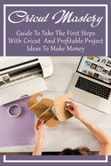 Cricut Mastery: Guide To Take The First Steps With Cricut And Profitable Project Ideas To Make Money: The Best Cricut Tips For Beginners