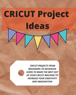 Cricut Project Ideas: Cricut Projects from Beginners to Advanced Users to Make the Best Out of Your Cricut Machine to Increase Your Creativity and Imagination