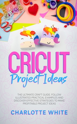 Cricut Project Ideas: The Ultimate Craft Guide. Follow Illustrated Practical Examples and Discover Effective Strategies to Make Profitable Project Ideas. - White, Charlotte