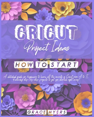 Cricut Projects Ideas How to Start: A detailed guide for beginners to learn all the secrets of Cricut from A to Z. Featuring step-by-step projects to get you started right away! - Myers, Grace