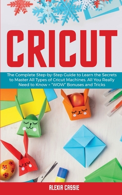 Cricut: The Complete Step-by-Step Guide to Learn the Secrets to Master All Types of Cricut Machines. All You Need Really to Know + "Wow" Bonuses and Tricks - Cassie, Alexia