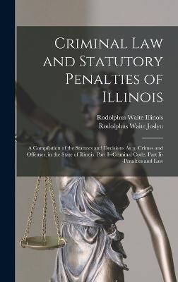 Criminal Law and Statutory Penalties of Illinois: A Compilation of the Statutes and Decisions As to Crimes and Offenses, in the State of Illinois. Part I--Criminal Code. Part Ii--Penalties and Law - Joslyn, Rodolphus Waite, and Illinois, Rodolphus Waite