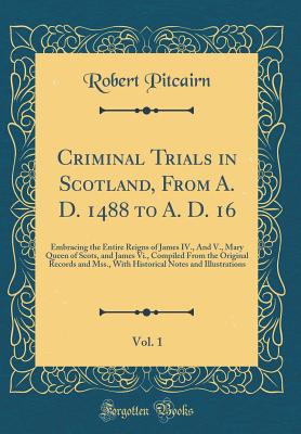 Criminal Trials in Scotland, from A. D. 1488 to A. D. 16, Vol. 1: Embracing the Entire Reigns of James IV., and V., Mary Queen of Scots, and James VI., Compiled from the Original Records and Mss., with Historical Notes and Illustrations (Classic Reprint) - Pitcairn, Robert