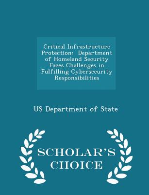 Critical Infrastructure Protection: Department of Homeland Security Faces Challenges in Fulfilling Cybersecurity Responsibilities - Scholar's Choice Edition - Us Department of State (Creator)