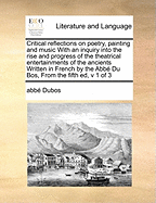 Critical Reflections on Poetry, Painting and Music with an Inquiry Into the Rise and Progress of the Theatrical Entertainments of the Ancients Written in French by the Abb? Du Bos, Translated Into English by Thomas Nugent, V 3 of 3