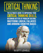 Critical Thinking: The Ultimate Guide to Improving Your Critical Thinking Skills, Becoming Better at Problem Solving, Mastering Logical Fallacies and Avoiding Cognitive Biases