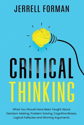 Critical Thinking: What You Should Have Been Taught About Decision-Making, Problem Solving, Cognitive Biases, Logical Fallacies and Winning Arguments - Forman, Jerrell