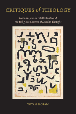 Critiques of Theology: German-Jewish Intellectuals and the Religious Sources of Secular Thought - Hotam, Yotam