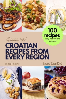Croatian Recipes from Every Region: 100+ meals, Easy instructions & photos, in full color, Dobar tek! - Dani ic, Nora