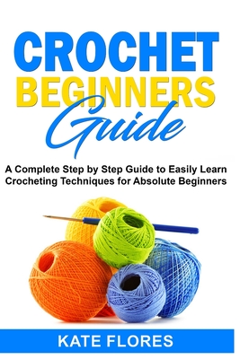 Crochet Beginners Guide: A Complete Step by Step Guide to Easily Learn Crocheting Techniques for Absolute Beginners. Includes Illustrations and Simple Patterns to Start Creating Awesome Projects. - Flores, Kate