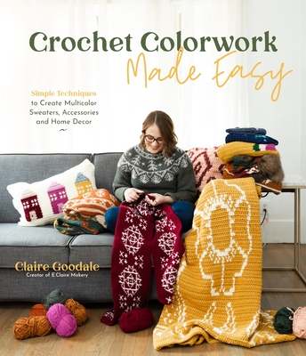 Crochet Colorwork Made Easy: Simple Techniques to Create Multicolor Sweaters, Accessories and Home Decor - Goodale, Claire