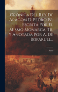 Cronica del Rey de Aragon D. Pedro IV., Escrita Por El Mismo Monarca, Tr. y Anotada Por A. de Bofarull...
