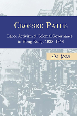 Crossed Paths: Labor Activism and Colonial Governance in Hong Kong, 1938-1958 - Lu, Yan