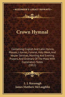 Crown Hymnal: Containing English And Latin Hymns, Masses, Litanies, Funeral, Holy Week, And Vesper Services, Morning And Evening Prayers, And Ordinary Of The Mass With Explanatory Notes (1912) - Kavanagh, L J (Editor), and McLaughlin, James Matthew (Editor)