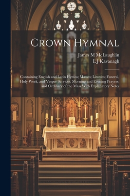 Crown Hymnal: Containing English and Latin Hymns; Masses; Litanies; Funeral, Holy Week, and Vesper Services; Morning and Evening Prayers; and Ordinary of the Mass With Explanatory Notes - Kavanagh, L J, and McLaughlin, James M