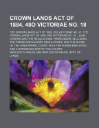 Crown Lands Act of 1884, 48o Victoriae No. 18; The Crown Lands Act of 1889, 53o Victoriae No. 21, the Crown Lands Act of 1895, 58o Victoriae No. 18 ... [And Others] and the Regulations Thereunder, Including the Timber and Quarry Regulations, and the Rules