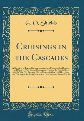 Cruisings in the Cascades: A Narrative of Travel, Exploration, Amateur Photography, Hunting, and Fishing, with Special Chapters on Hunting the Grizzly Bear, the Buffalo, Elk, Antelope, Rocky Mountain Goat, and Deer; Also on Trouting in the Rocky Mountains - Shields, G O