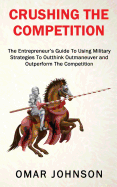 Crushing the Competition: The Entrepreneur's Guide to Using Military Strategies to Outthink, Outmaneuver and Outperform the Competition