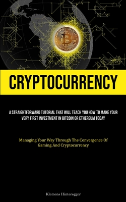 Cryptocurrency: A Straightforward Tutorial That Will Teach You How To Make Your Very First Investment In Bitcoin Or Ethereum Today (Managing Your Way Through The Convergence Of Gaming And Cryptocurrency) - Hinteregger, Klemens