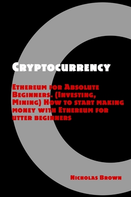 Cryptocurrency: Ethereum for Absolute Beginners (Investing, Mining). How to start making money with Ethereum for utter beginners - Brown, Nicholas