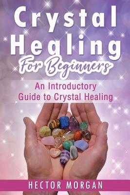 Crystal Healing For Beginners: An Introductory Guide to Crystal Healing - Morgan, Hector