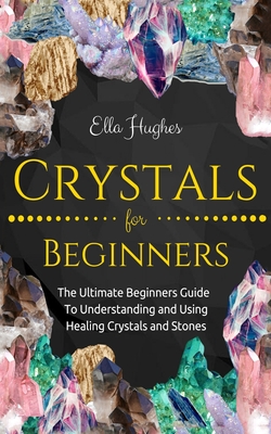 Crystals for Beginners: The Ultimate Beginners Guide To Understanding and Using Healing Crystals and Stones - Hughes, Ella