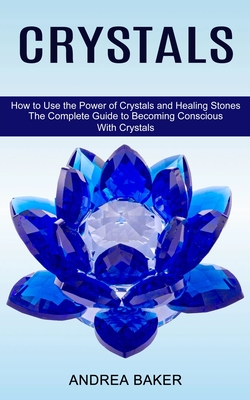 Crystals: How to Use the Power of Crystals and Healing Stones (The Complete Guide to Becoming Conscious With Crystals) - Baker, Andrea