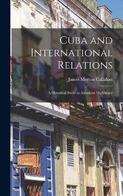 Cuba and International Relations; a Historical Study in American Diplomacy - Callahan, James Morton